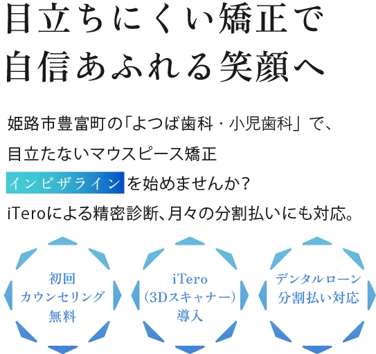 見えない矯正で自信あふれる笑顔へ 姫路市豊富町の「よつば歯科・小児歯科」で、目立たないマウピース矯正インビザライン を始めませんか？iTeroによる精密診断、月々の分割払いにも対応。初回カウンセリング無料 iTero（3Dスキャナー）導入 デンタルローン分割払い対月々約6,700円応